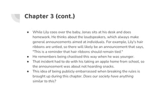 Chapter 3 (cont.)
● While Lily coos over the baby, Jonas sits at his desk and does
homework. He thinks about the loudspeakers, which always make
general announcements aimed at individuals. For example, Lily's hair
ribbons are untied, so there will likely be an announcement that says,
"This is a reminder that hair ribbons should remain tied."
● He remembers being chastised this way when he was younger.
● That incident had to do with his taking an apple home from school, so
the announcement was about not hoarding snacks.
● This idea of being publicly embarrassed when breaking the rules is
brought up during this chapter. Does our society have anything
similar to this?
 