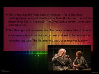 The Annex also the main place of the story. This is The Giver 
dwelling where he spend all of his time there. It is located behind the 
House of the Old. In this place, The Giver work a lot with Jonas which 
is the Receiver. 
The Giver gives Jonas memories. Memories is like a fake experience 
which means its not real but you can see and feel it. Sometimes the 
memories has pain. The first memory that Jonas receives is snow. 
 