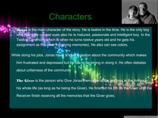 CChhaarraacctteerrss 
 Jonas is the main character of the story. He is twelve in the time. He is the only boy 
who has pale colored eyes also he is matured, passionate and intelligent boy. In the 
Twelve Ceremony which is when he turns twelve years old and he gets his 
assignment as Receiver (receiving memories). He also can see colors. 
While doing his jobs, Jonas have a lot of question about the community which makes 
him frustrated and depressed but he has to be strong in doing it. He often debates 
about unfairness of the community 
 The Giver is the person who Give Jonas memories of life. He lives in the Annex in 
his whole life (as long as he being the Giver). He finished his job as the Giver until the 
Receiver finish receiving all the memories that the Giver gives. 
 