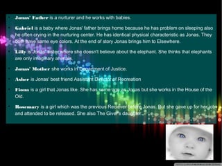  Jonas' Father is a nurturer and he works with babies. 
 Gabriel is a baby where Jonas' father brings home because he has problem on sleeping also 
he often crying in the nurturing center. He has identical physical characteristic as Jonas. They 
both have same eye colors. At the end of story Jonas brings him to Elsewhere. 
 Lilly is Jonas' sister where she doesn't believe about the elephant. She thinks that elephants 
are only imaginary animals. 
 Jonas' Mother she works in Department of Justice. 
 Asher is Jonas' best friend Assistant Director of Recreation 
 Fiona is a girl that Jonas like. She has same age as Jonas but she works in the House of the 
Old. 
 Rosemary is a girl which was the previous Reciever before Jonas. But she gave up for her job 
and attended to be released. She also The Giver's daughter. 
 