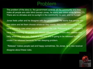 PPrroobblleemm 
 The problem of the story is the government controls all the community and they 
make all people are color blind (except Jonas, he starts see colors while he was 11). 
There are no climates and no sunlight in the community no pain, and no hunger. 
 Jonas feels unfair and he disagree with the government. He wants that people can 
see colors and let them choose whatever they wants. Also in the community they 
have releasing rules when people are against the rule. Releasing by it self doesn't 
have real meaning. All people are release different ways. There also release one 
baby when they are twin. Gabriel is the one who is going to be released but he 
couldn't be released because he has sleeping problem. 
 “Release” makes people sad and happy sometimes. So Jonas, as a new receiver 
disagree about these rules. 
 