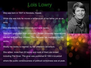 LLooiiss LLoowwrryy 
 She was born in 1937 in Honolulu, Hawaii. 
 While she was kids he moves a lot because of her father job as an 
army. 
 She attended in Brown University and write books. 
 She didn't graduated from university ( Brown University because she 
married and had four children. They become her inspiration for her 
works. 
 Mostly her books is inspired by her children's adventure. 
 She writes more than 20 books and most of them are known 
including The Giver. The giver was published in 1993 in a period 
where the public consciousness of political correctness was at peak. 
 