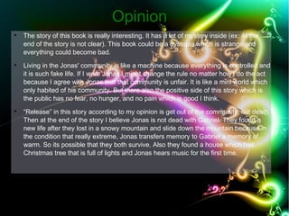 OOppiinniioonn 
 The story of this book is really interesting. It has a lot of mystery inside (ex: At the 
end of the story is not clear). This book could be a dystopia which is strange and 
everything could become bad. 
 Living in the Jonas' community is like a machine because everything is controlled and 
it is such fake life. If I were Jonas I might change the rule no matter how I do the act 
because I agree with Jonas that that community is unfair. It is like a mini world which 
only habited of his community. But there also the positive side of this story which is 
the public has no fear, no hunger, and no pain which is good I think. 
 “Release” in this story according to my opinion is get out of the community, not death. 
Then at the end of the story I believe Jonas is not dead with Gabriel. They found a 
new life after they lost in a snowy mountain and slide down the mountain because in 
the condition that really extreme, Jonas transfers memory to Gabriel a memory of 
warm. So its possible that they both survive. Also they found a house which has 
Christmas tree that is full of lights and Jonas hears music for the first time. 
 