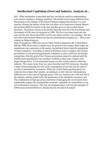 Intellectual Capitalism (Swot and Industry Analysis of...
Q2) : What information is provided and how can this be useful in understanding
your chosen company s strategic situation? The profile covers many different areas
that pertain to the strategy of the General Motors ranging from history to a swot
anaylsis. History the history of the firm will allow us to study how General Motors
has acted to fulfill its mission in the past and thus give us clues to their future
decisions. The history section of the profile basically lists all of the investments and
divestment of GM since its inception in 1909. The list is too long to put into this
case, but the lists shows that GM is not by any means strictly a car company. The list
also shows that General Motors has been an international company for... Show more
content on Helpwriting.net ...
Only 35 people per 1000 own cars in China which compared to the United States,
600 per 1000, shows there is ample room for growth in the market. Most major car
manufacture has a presence in the market, but political forces limit the penetration
of these companies. According to report in Business source complete, the Chinese
government is even pressuring domestic companies to grow and force out foreign
competition. But this goal of the Chinese government cannot be realized until the
smaller local manufactures can somehow combine so they may compete with
larger foreign firms. 3) Environmental issues are also a main concern within the
industry. This issues stems from two areas Gasoline and CO2 emissions. Gasoline
a major factor pertaining not only to the consumption of cars but also the type of
car that is demanded by consumers. While the United States gasoline prices are
relatively lower than other nations, car producers world wide are still producing
different cars in the wake of high gas prices. The low emission car is the new fad in
the industry and has jointly led to the production of the alternative resources cars.
The combination of high gas prices and threat of damaging the environment from
combustible engines has increased the consumer s demands for automobiles to run
off of alternative resources. This new development plays well into the strengths of
GM because General Motors is already heavily devoted to R amp;D.
 