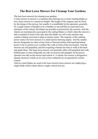 The Best Lawn Mowers For Cleanup Your Gardens
The best lawn mowers for cleanup your gardens
A lawn mower or mower is a machine that utilizing one or more rotating blades to
cut a lawn exterior to a moreover height. The height of the cutgrass may be fixed
by the design of the mower, but usually it is modifiable by the operators, generally
by a single master of handler or by a handler or nut and bolt on each and every
machines of the wheels, the blades my possible to powered by the muscles, with the
wheels are mechanically associated to the cutting blades so which when the mower is
able to pushed in front of the side, then the blades are roll or the machine may
contain a battery powered or plug in electric motor. The majority of the ordinary
power source for lawn mowers is a small interior burning engine. And the smaller
movers frequently are short of any form of forward motion and requiring human
power to be in motion over a surface like walk in front of the movements. And the
mowers are self propelled, and also requiring a human for only to walk at the back
and guide them. The large lawn mowers are generally either self propelled and walk
behind types or more frequently are ride on mowers and quipped. So the power
operator can ride on the mower and control it. A robotic law mower is designed to
operate moreover whole on its own or less ordinarily by on operated by remote
control.
And two main blades are used in the lawn mowers lawn mowers are employing a
single blade which rotates about a single vertical axis are
 