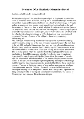 Evolution Of A Physically Masculine David
Evolution of a Physically Masculine David
Throughout the ages art has played an important part in shaping societies and the
ideals of them as a whole. But what you may not of realized or thought about is that
powerful art pieces and the context of them can actually create an image of strength
and act as a deterrent from outside countries and foes. Looking back on the high
Renaissance in Florence, a time in which religious devotion was the central focus of
the people and unrest and civil disorder were commonplace. Two differing sculptures
of David were commissioned and sculpted, one by Verrocchio in the late 1400s and
the other by Michelangelo in the early 1500s. Both pieces were commissioned
because of Florence s favoring of the biblical ... Show more content on
Helpwriting.net ...
And looking at Florence today it definitely lives up to that expectation of being
small but mighty, being one of the most populated areas in Tuscany. But back then
in the late 14th and early 15th century, they were not very substantial in numbers.
They Probably numbered no more than 15,000 during the 15th century and would
have surely fallen if attacked in an all out war, so they had to rely on other tactics.
This is in my opinion where the idea of not only finding hope in David and his
similarities to that of Florence came into play, but also the idea of creating an
image that Florence though small like David can defeat the greatest of enemies
with the help of God. It kind of reminds of the idea of using brains over brawns,
instead in this case just avoiding the fight altogether by creating the sort of image
that Florence like David can overcome the greatest of hardships. David was to the
people of Florence at the time a symbol of hope and perseverance and acted as a
deterrent to those potential Goliaths . The small city state had little means of
fending off an army and as a major art Center it didn t really have a reputation for
being all that powerful or having any sort of exceptional military. The Davids of
Florence may have changed this acting as a deterrent
 