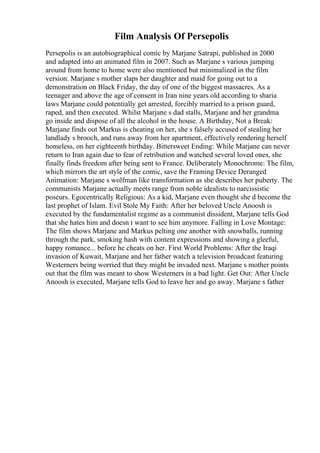 Film Analysis Of Persepolis
Persepolis is an autobiographical comic by Marjane Satrapi, published in 2000
and adapted into an animated film in 2007. Such as Marjane s various jumping
around from home to home were also mentioned but minimalized in the film
version. Marjane s mother slaps her daughter and maid for going out to a
demonstration on Black Friday, the day of one of the biggest massacres. As a
teenager and above the age of consent in Iran nine years old according to sharia
laws Marjane could potentially get arrested, forcibly married to a prison guard,
raped, and then executed. Whilst Marjane s dad stalls, Marjane and her grandma
go inside and dispose of all the alcohol in the house. A Birthday, Not a Break:
Marjane finds out Markus is cheating on her, she s falsely accused of stealing her
landlady s brooch, and runs away from her apartment, effectively rendering herself
homeless, on her eighteenth birthday. Bittersweet Ending: While Marjane can never
return to Iran again due to fear of retribution and watched several loved ones, she
finally finds freedom after being sent to France. Deliberately Monochrome: The film,
which mirrors the art style of the comic, save the Framing Device Deranged
Animation: Marjane s wolfman like transformation as she describes her puberty. The
communists Marjane actually meets range from noble idealists to narcissistic
poseurs. Egocentrically Religious: As a kid, Marjane even thought she d become the
last prophet of Islam. Evil Stole My Faith: After her beloved Uncle Anoosh is
executed by the fundamentalist regime as a communist dissident, Marjane tells God
that she hates him and doesn t want to see him anymore. Falling in Love Montage:
The film shows Marjane and Markus pelting one another with snowballs, running
through the park, smoking hash with content expressions and showing a gleeful,
happy romance... before he cheats on her. First World Problems: After the Iraqi
invasion of Kuwait, Marjane and her father watch a television broadcast featuring
Westerners being worried that they might be invaded next. Marjane s mother points
out that the film was meant to show Westerners in a bad light. Get Out: After Uncle
Anoosh is executed, Marjane tells God to leave her and go away. Marjane s father
 