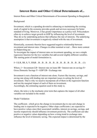 Interest Rates and Other Critical Determinants of...
Interest Rates and Other Critical Determinants of Investment Spending in Bangladesh
Background
Investment, which is a spending devoted to enhancing or maintaining the existing
stock of capital in the economy provides goods and services necessary for better
standard of living. Moreover, it has greater importance as a policy tool. Policymakers
often try to achieve target growth in GDP by influencing the level of investment.
They do so by undertaking policies that influence the rate of interests. The underlying
assumption is that investment is negatively related with the rate of investment.
Historically, economic theories have suggested negative relationship between
investment and interest rates. Changes in either nominal or real ... Show more content
on Helpwriting.net ...
To investigate the impact of interest rates on investment spending, we use a simple
regression function for the two variables but add several slightly different variables.
The starting point of model formulation is;
I= f (LR, SR, S, Y, ER)В…В…В…В…В…В…В…В…В…В…В…В…В… (1)
Where, I = Investment LR= Interest rate on loans SR= Interest rate on savings S=
Gross Domestic Savings Y= GDP ER= Exchange rate
Investment is not a function of interest rate alone. Factors like income, savings, and
saving rate along with lending rate are important issues in setting the level of
investment. That is why we need to incorporate all of them in the regression function
and test the marginal impact of each of them on investment.
Accordingly, the estimating equation used in this study is;
where, the term e is the stochastic error term that captures the impact of all other
variables not included in the model.
Model Validation
The coefficient , which gives the change in investment due to one unit change in
lending rate is expected to be negative. Other slope coefficients ( are expected to
have positive values since their associated variables, interest on savings, savings, and
income respectively should influence investment positively. The coefficient can take
positive or negative values depending on how a rising trend in exchange rates
influence the level of domestic saving. The expected impact is determined by the
 