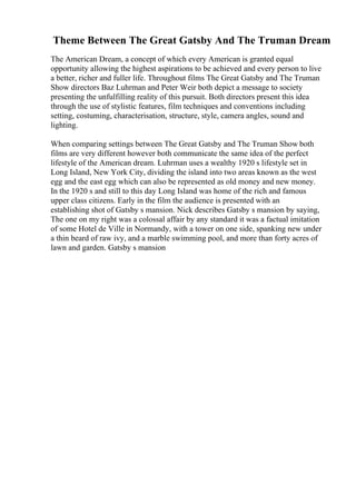 Theme Between The Great Gatsby And The Truman Dream
The American Dream, a concept of which every American is granted equal
opportunity allowing the highest aspirations to be achieved and every person to live
a better, richer and fuller life. Throughout films The Great Gatsby and The Truman
Show directors Baz Luhrman and Peter Weir both depict a message to society
presenting the unfulfilling reality of this pursuit. Both directors present this idea
through the use of stylistic features, film techniques and conventions including
setting, costuming, characterisation, structure, style, camera angles, sound and
lighting.
When comparing settings between The Great Gatsby and The Truman Show both
films are very different however both communicate the same idea of the perfect
lifestyle of the American dream. Luhrman uses a wealthy 1920 s lifestyle set in
Long Island, New York City, dividing the island into two areas known as the west
egg and the east egg which can also be represented as old money and new money.
In the 1920 s and still to this day Long Island was home of the rich and famous
upper class citizens. Early in the film the audience is presented with an
establishing shot of Gatsby s mansion. Nick describes Gatsby s mansion by saying,
The one on my right was a colossal affair by any standard it was a factual imitation
of some Hotel de Ville in Normandy, with a tower on one side, spanking new under
a thin beard of raw ivy, and a marble swimming pool, and more than forty acres of
lawn and garden. Gatsby s mansion
 