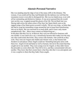 Alastair-Personal Narrative
She was standing atop the ridge of one of the many cliffs in the distance. The
woman, if you could call her that, had blended into the darkness too well that the
mountains weren t even able to distinguish her. She was too faded away, even with
all her outstanding and distinctive features. It was never guessed that she would
turn out this way, wrapped around the gloom of her life. Her jet black hair was
flaying right across the ashen colour of her face; her figure barely seen as the
ragged scraps of her black gown covered it wholly. The air was crispy, so bitter that
she had to wrap her tremendous wings around her just to keep from transforming
into an ice block. She was enclosed in so much dusk, and it wasn t only meant
metaphorically. Her... Show more content on Helpwriting.net ...
In the place that they live in, in Heaven, they were not allowed to fornicate with
one another. It was said to be a sin, a monstrosity because their maker was the only
one who could create their kind. They weren t like humans, who could do as they
wish. They were not Angels and Andela and Alistair were, as the humans had
freedom in such places where Angels could not. Something had gone amiss with
these two. Angels loved and hated as well as humans, but not to the extent that they
sought out to one another. They were young even for Angels, so they didn t know
the principles as some others did. They fell in love, and they consummated with one
another. They knew that their creator knew what they did, that it was anticipated, and
it was a surprise to them that they hadn t been caught,
 