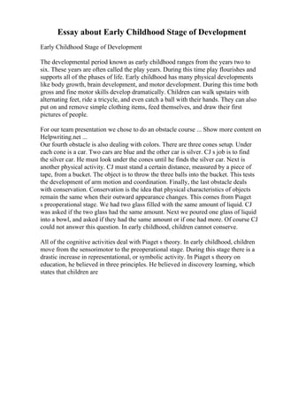 Essay about Early Childhood Stage of Development
Early Childhood Stage of Development
The developmental period known as early childhood ranges from the years two to
six. These years are often called the play years. During this time play flourishes and
supports all of the phases of life. Early childhood has many physical developments
like body growth, brain development, and motor development. During this time both
gross and fine motor skills develop dramatically. Children can walk upstairs with
alternating feet, ride a tricycle, and even catch a ball with their hands. They can also
put on and remove simple clothing items, feed themselves, and draw their first
pictures of people.
For our team presentation we chose to do an obstacle course ... Show more content on
Helpwriting.net ...
Our fourth obstacle is also dealing with colors. There are three cones setup. Under
each cone is a car. Two cars are blue and the other car is silver. CJ s job is to find
the silver car. He must look under the cones until he finds the silver car. Next is
another physical activity. CJ must stand a certain distance, measured by a piece of
tape, from a bucket. The object is to throw the three balls into the bucket. This tests
the development of arm motion and coordination. Finally, the last obstacle deals
with conservation. Conservation is the idea that physical characteristics of objects
remain the same when their outward appearance changes. This comes from Piaget
s preoperational stage. We had two glass filled with the same amount of liquid. CJ
was asked if the two glass had the same amount. Next we poured one glass of liquid
into a bowl, and asked if they had the same amount or if one had more. Of course CJ
could not answer this question. In early childhood, children cannot conserve.
All of the cognitive activities deal with Piaget s theory. In early childhood, children
move from the sensorimotor to the preoperational stage. During this stage there is a
drastic increase in representational, or symbolic activity. In Piaget s theory on
education, he believed in three principles. He believed in discovery learning, which
states that children are
 