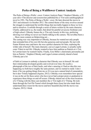 Perks of Being a Wallflower Context Analysis
The Perks of Being a Wallп¬‚ower: Context Analysis Paper ! Stephen Chbosky, a 29
year old п¬Ѓlm director and screenwriter published his п¬Ѓrst semi autobiographical
novel in 1991, The Perks of Being a Wallп¬‚ower. He later directed the movie in
2011 and released it in October 2012. The central theme of the story revolves around
the struggle to understand the terrible things that inevitably happen to those we love
and to ourselves. It unfolds through a series of letters written by the main character,
Charlie, addressed to us, the reader, that detail his painful yet joyous freshman year
of high school. Chbosky frames the п¬Ѓlm only loosely in this way, preferring
showing over telling we never see Charlie talking to the camera. The novelhas been a
... Show more content on Helpwriting.net ...
The casting was very important to Chbosky, because he wanted not only people
that reminded him of his own life but also generous and real people. He met with
Emma Watson once and knew she was a perfect character for Sam, exploring the
wilder side of herself. The main character, cast as Logan Lerman, is actually really
conп¬Ѓdent in real life. Chbosky wanted to have him audition as Patrick at п¬Ѓrst,
be Lerman knew he wanted Charlie. Finally, Ezra Miller s charismatic personality put
him as Patrick. ! Stephen Chbosky and Logan Lerman certainly shared a bond.
Chbosky put a lot
of faith in Lerman to embody a character that Chbosky sees in himself. He said
their relationship developed quickly and evolved over time. He recalls a
photograph of the two of their backs, and what s amazing is I had no idea this was
happening we both have roughly the same posture, and we started to meld. I don t
know if he was getting things from me or if it was just a natural kind of camaraderie,
but it deп¬Ѓnitely happened (Aquino, 2012). Chbosky even remembers how special
it was on the set for these actors who have never had a proper prom or graduation to
experience these things on and off screen. Chbosky shared one of the most locations
of п¬Ѓlming with the three cast members the п¬Ѓrst night of п¬Ѓlming. He took
them through the Fort Pitt Tunnel which brought them closer but also made them
understand [his] vision for the movie and how beautiful [he] felt the movie was
(Aquino, 2012). I think
 