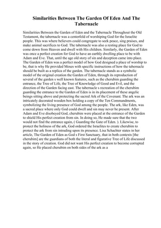 Similarities Between The Garden Of Eden And The
Tabernacle
Similarities Between the Garden of Eden and the Tabernacle Throughout the Old
Testament, the tabernacle was a centerfold of worshiping God for the Israelite
people. This was where believers could congregate to seek peace, sing praises, and
make animal sacrifices to God. The tabernacle was also a resting place for God to
come down from Heaven and dwell with His children. Similarly, the Garden of Eden
was once a perfect creation for God to have an earthly dwelling place to be with
Adam and Eve. That, until the age old story of sin and deception came into place.
The Garden of Eden was a perfect model of how God designed a place of worship to
be, that is why He provided Moses with specific instructions of how the tabernacle
should be built as a replica of the garden. The tabernacle stands as a symbolic
model of the original creation the Garden of Eden, through its reproduction of
several of the garden s well known features, such as the cherubim guarding the
entrance, the Tree of Life, the Tree of Knowledge of Good and Evil, and the
direction of the Garden facing east. The tabernacle s recreation of the cherubim
guarding the entrance to the Garden of Eden is in its placement of these angelic
beings sitting above and protecting the sacred Ark of the Covenant. The ark was an
intricately decorated wooden box holding a copy of the Ten Commandments,
symbolizing the living presence of God among the people. The ark, like Eden, was
a sacred place where only God could dwell and sin may never be present. After
Adam and Eve disobeyed God, cherubim were placed at the entrance of the Garden
to shield His perfect creation from sin. In doing so, He made sure that the two
would not find the entrance again, ( Guarding the Gate of Eden. ). Likewise, to
protect the holiness of the ark, God ordered the Israelites to create cherubim to
protect the ark from sin intruding upon its presence. Lisa Schachter states in her
article, The Garden of Eden as God s First Sanctuary, that in both contexts [the
cherubim] are the guardians of both the literal and figurative Tree of Life discussed
in the story of creation. God did not want His perfect creation to become corrupted
again, so He placed cherubim on both sides of the ark as a
 