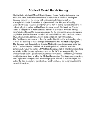 Medicaid Mental Health Strategy
Florida Shifts Medicaid Mental Health Strategy Issues: Seeking to improve care
and lower costs, Florida became the first state to offer a Medicaid health plan
designed exclusively for people with serious mental illnesses, such as
schizophrenia, major depression, or bipolar conditions. The plan offered by
Connecticut based Magellan Complete Care is part of a state experimentation to co
ordinate physical and mental healthcare for those enrolled in Medicaid. Mental
illness is a big driver of Medicaid costs because it is twice as prevalent among
beneficiaries of the public insurance program for the poor as it is among the general
population. Studies show that enrollees with mental illness, who also have chronic
physical conditions, account... Show more content on Helpwriting.net ...
The Florida state government is directly involved in this public health policy, since
it is has the authority to make changes to the federal state run Medicaid program.
The Sunshine state has opted out from the Medicaid expansion program under the
ACA. The Governor of Florida Rick Scott (Republican) endorsed Medicaid
expansion, however the state s GOP led legislature rejected it. The Republicans have
a majority in Florida state legislature, whereas the ACA act was passed by the
Democrats led federal government under President Obama. The federal government
could not require states to adopt the Medicaid expansion. The states must proactively
enact legislation to expand their Medicaid program. Since it is non binding on the
states, the state legislatures have the final word whether or not to participate in the
expanded Medicaid
 