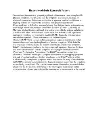 Hypochondriasis Research Papers
Somatoform disorders are a group of psychiatric disorders that cause unexplainable
physical symptoms. The DSM IV lists the symptoms as weakness, seizures, or
abnormal movements that are not attributable to a general medical condition or to
feigning and that are judged to be associated with psychological factors.
Hypochondriasis is defined as an overwhelming fear that you have a serious disease,
even though health care providers can find no evidence of illness (University of
Maryland Medical Center). Although it is widely believed to be a stable and chronic
condition with a low remission rate, studies show that patients exhibit significant
declines in symptoms yet continue to meet the DSM s diagnostic criteria over an
extended time period.... Show more content on Helpwriting.net ...
This new DSM V term focuses on basing diagnosis on positive symptoms, rather
than the absence of a medical explanation of somatic symptoms. While DSM IV
was organized centrally around the concept of medically unexplained symptoms,
DSM 5 criteria instead emphasize the degree to which a patient s thoughts, feelings
and behaviors about their somatic symptoms are disproportionate or excessive
(American Psychological Association). The DSM V now defines conversion
disorder as functional neurological symptom disorder due to overlapping symptoms
and lack of medical evidence. Another key change in the DSM V criteria is that
while medically unexplained symptoms were a key feature for many of the disorders
in DSM IV, a somatic symptom disorder diagnosis does not require that the symptoms
are medically unexplained. The criteria for conversion disorder has been modified to
underscore the the essential importance of the neurological examination and in
recognition that relevant psychological factors may not be demonstrable at the time of
 