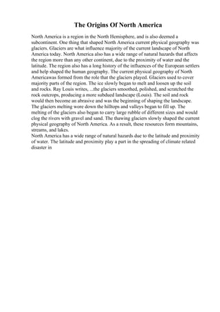 The Origins Of North America
North America is a region in the North Hemisphere, and is also deemed a
subcontinent. One thing that shaped North America current physical geography was
glaciers. Glaciers are what influence majority of the current landscape of North
America today. North America also has a wide range of natural hazards that affects
the region more than any other continent, due to the proximity of water and the
latitude. The region also has a long history of the influences of the European settlers
and help shaped the human geography. The current physical geography of North
Americawas formed from the role that the glaciers played. Glaciers used to cover
majority parts of the region. The ice slowly began to melt and loosen up the soil
and rocks. Ray Louis writes, ...the glaciers smoothed, polished, and scratched the
rock outcrops, producing a more subdued landscape (Louis). The soil and rock
would then become an abrasive and was the beginning of shaping the landscape.
The glaciers melting wore down the hilltops and valleys began to fill up. The
melting of the glaciers also began to carry large rubble of different sizes and would
clog the rivers with gravel and sand. The thawing glaciers slowly shaped the current
physical geography of North America. As a result, these resources form mountains,
streams, and lakes.
North America has a wide range of natural hazards due to the latitude and proximity
of water. The latitude and proximity play a part in the spreading of climate related
disaster in
 