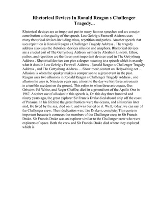Rhetorical Devices In Ronald Reagan s Challenger
Tragedy...
Rhetorical devices are an important part to many famous speeches and are a major
contribution to the quality of the speech. Lou Gehrig s Farewell Address uses
many rhetorical devices including ethos, repetition and pathos. Another speech that
uses repetition is Ronald Reagan s Challenger Tragedy Address . The tragedy
address also uses the rhetorical devices allusion and anaphora. Rhetorical devices
are a crucial part of The Gettysburg Address written by Abraham Lincoln. Ethos,
pathos, and repetition are the three most important devices used in The Gettysburg
Address . Rhetorical devices can give a deeper meaning to a speech which is exactly
what it does in Lou Gehrig s Farewell Address , Ronald Reagan s Challenger Tragedy
Address , and The Gettysburg Address .... Show more content on Helpwriting.net ...
Allusion is when the speaker makes a comparison to a great event in the past.
Reagan uses two allusions in Ronald Reagan s Challenger Tragedy Address , one
allusion he uses is, Nineteen years ago, almost to the day we lost three astronauts
in a terrible accident on the ground. This refers to when three astronauts, Gus
Grissom, Ed White, and Roger Chaffee, died in a ground test of the Apollo One in
1967. Another use of allusion in this speech is, On this day three hundred and
ninety years ago, the great explorer Sir Francis Drake died aboard ship off the coast
of Panama. In his lifetime the great frontiers were the oceans, and a historian later
said, He lived by the sea, died on it, and was buried on it. Well, today, we can say of
the Challenger crew: Their dedication was, like Drake s, complete. This quote is
important because it connects the members of the Challenger crew to Sir Francis
Drake. Sir Francis Drake was an explorer similar to the Challenger crew who were
explorers of space. Both the crew and Sir Francis Drake died where they explored
which is
 