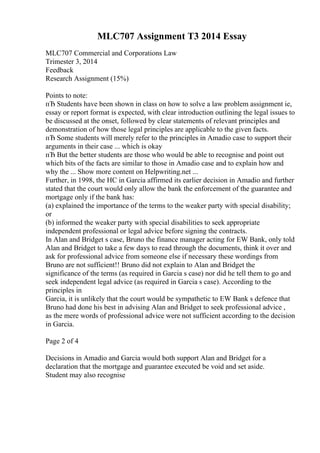 MLC707 Assignment T3 2014 Essay
MLC707 Commercial and Corporations Law
Trimester 3, 2014
Feedback
Research Assignment (15%)
Points to note:
пЂ Students have been shown in class on how to solve a law problem assignment ie,
essay or report format is expected, with clear introduction outlining the legal issues to
be discussed at the onset, followed by clear statements of relevant principles and
demonstration of how those legal principles are applicable to the given facts.
пЂ Some students will merely refer to the principles in Amadio case to support their
arguments in their case ... which is okay
пЂ But the better students are those who would be able to recognise and point out
which bits of the facts are similar to those in Amadio case and to explain how and
why the ... Show more content on Helpwriting.net ...
Further, in 1998, the HC in Garcia affirmed its earlier decision in Amadio and further
stated that the court would only allow the bank the enforcement of the guarantee and
mortgage only if the bank has:
(a) explained the importance of the terms to the weaker party with special disability;
or
(b) informed the weaker party with special disabilities to seek appropriate
independent professional or legal advice before signing the contracts.
In Alan and Bridget s case, Bruno the finance manager acting for EW Bank, only told
Alan and Bridget to take a few days to read through the documents, think it over and
ask for professional advice from someone else if necessary these wordings from
Bruno are not sufficient!! Bruno did not explain to Alan and Bridget the
significance of the terms (as required in Garcia s case) nor did he tell them to go and
seek independent legal advice (as required in Garcia s case). According to the
principles in
Garcia, it is unlikely that the court would be sympathetic to EW Bank s defence that
Bruno had done his best in advising Alan and Bridget to seek professional advice ,
as the mere words of professional advice were not sufficient according to the decision
in Garcia.
Page 2 of 4
Decisions in Amadio and Garcia would both support Alan and Bridget for a
declaration that the mortgage and guarantee executed be void and set aside.
Student may also recognise
 