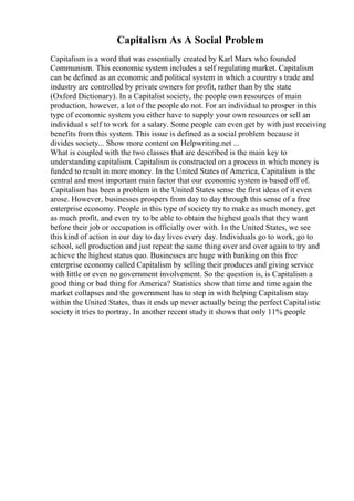 Capitalism As A Social Problem
Capitalism is a word that was essentially created by Karl Marx who founded
Communism. This economic system includes a self regulating market. Capitalism
can be defined as an economic and political system in which a country s trade and
industry are controlled by private owners for profit, rather than by the state
(Oxford Dictionary). In a Capitalist society, the people own resources of main
production, however, a lot of the people do not. For an individual to prosper in this
type of economic system you either have to supply your own resources or sell an
individual s self to work for a salary. Some people can even get by with just receiving
benefits from this system. This issue is defined as a social problem because it
divides society... Show more content on Helpwriting.net ...
What is coupled with the two classes that are described is the main key to
understanding capitalism. Capitalism is constructed on a process in which money is
funded to result in more money. In the United States of America, Capitalism is the
central and most important main factor that our economic system is based off of.
Capitalism has been a problem in the United States sense the first ideas of it even
arose. However, businesses prospers from day to day through this sense of a free
enterprise economy. People in this type of society try to make as much money, get
as much profit, and even try to be able to obtain the highest goals that they want
before their job or occupation is officially over with. In the United States, we see
this kind of action in our day to day lives every day. Individuals go to work, go to
school, sell production and just repeat the same thing over and over again to try and
achieve the highest status quo. Businesses are huge with banking on this free
enterprise economy called Capitalism by selling their produces and giving service
with little or even no government involvement. So the question is, is Capitalism a
good thing or bad thing for America? Statistics show that time and time again the
market collapses and the government has to step in with helping Capitalism stay
within the United States, thus it ends up never actually being the perfect Capitalistic
society it tries to portray. In another recent study it shows that only 11% people
 