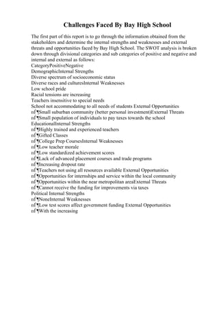 Challenges Faced By Bay High School
The first part of this report is to go through the information obtained from the
stakeholders and determine the internal strengths and weaknesses and external
threats and opportunities faced by Bay High School. The SWOT analysis is broken
down through divisional categories and sub categories of positive and negative and
internal and external as follows:
CategoryPositiveNegative
DemographicInternal Strengths
Diverse spectrum of socioeconomic status
Diverse races and culturesInternal Weaknesses
Low school pride
Racial tensions are increasing
Teachers insensitive to special needs
School not accommodating to all needs of students External Opportunities
пЃ¶Small suburban community (better personal investment)External Threats
пЃ¶Small population of individuals to pay taxes towards the school
EducationalInternal Strengths
пЃ¶Highly trained and experienced teachers
пЃ¶Gifted Classes
пЃ¶College Prep CoursesInternal Weaknesses
пЃ¶Low teacher morale
пЃ¶Low standardized achievement scores
пЃ¶Lack of advanced placement courses and trade programs
пЃ¶Increasing dropout rate
пЃ¶Teachers not using all resources available External Opportunities
пЃ¶Opportunities for internships and service within the local community
пЃ¶Opportunities within the near metropolitan areaExternal Threats
пЃ¶Cannot receive the funding for improvements via taxes
Political Internal Strengths
пЃ¶NoneInternal Weaknesses
пЃ¶Low test scores affect government funding External Opportunities
пЃ¶With the increasing
 