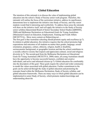 Global Education
The intention of this rationale is to discuss the value of implementing global
education into the school s Study of Society senior work program. Therefore, this
rationale will outline the focus of the curriculum initiative, address its significance,
demonstrate how to implement the initiative into Study of Society, and why senior
students would find it interesting and worthwhile. To address these areas the rationale
will draw on the initiative itself, and will apply the initiative to the Study of Society
senior syllabus (Queensland Board of Senior Secondary School Studies [QBSSSS],
2000) and Melbourne Declaration on Educational Goals for Young Australians
(Ministerial Council on Education, Employment, Training and Youth Affairs
[MCEETYA],... Show more content on Helpwriting.net ...
The first goal is that Australian schooling should promote equity and excellence (p.7).
In relation to global education, this initiative requires that the school promotes high
expectations and outcomes of all students no matter their gender, language, sexual
orientation, pregnancy, culture, ethnicity, religion, health or disability,
socioeconomic background, or geographic location and that the school contributes to
a socially cohesive society that respects and appreciates cultural, social and religious
diversity (p.7). The second goal from the Melbourne Declaration on Educational
Goals for Young Australians (MCEETYA, 2008) states, all young Australians should
have the opportunity to become successful learners, confident and creative
individuals, and active and informed citizens (p.7). Global education fits comfortably
into the descriptors of this goal. These goals require the school and wider community
to model the values associated with global education. Further commitment to the
goals can be achieved through the study of global education and promoting the
concepts found within the Melbourne Declaration, Study of Society syllabus, and
global education frameworks. There are many ways in which global education can be
implemented in senior Study of Society, which promote student knowledge and
understanding about the
 