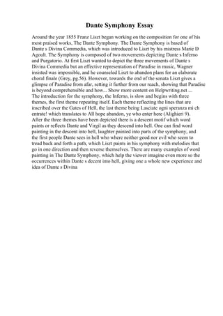 Dante Symphony Essay
Around the year 1855 Franz Liszt began working on the composition for one of his
most praised works, The Dante Symphony. The Dante Symphony is based of
Dante s Divina Commedia, which was introduced to Liszt by his mistress Marie D
Agoult. The Symphony is composed of two movements depicting Dante s Inferno
and Purgatorio. At first Liszt wanted to depict the three movements of Dante s
Divina Commedia but an effective representation of Paradise in music, Wagner
insisted was impossible, and he counseled Liszt to abandon plans for an elaborate
choral finale (Grey, pg.56). However, towards the end of the sonata Liszt gives a
glimpse of Paradise from afar, setting it further from our reach, showing that Paradise
is beyond comprehensible and how... Show more content on Helpwriting.net ...
The introduction for the symphony, the Inferno, is slow and begins with three
themes, the first theme repeating itself. Each theme reflecting the lines that are
inscribed over the Gates of Hell, the last theme being Lasciate ogni speranza mi ch
entrate! which translates to All hope abandon, ye who enter here (Alighieri 9).
After the three themes have been depicted there is a descent motif which word
paints or reflects Dante and Virgil as they descend into hell. One can find word
painting in the descent into hell, laughter painted into parts of the symphony, and
the first people Dante sees in hell who where neither good nor evil who seem to
tread back and forth a path, which Liszt paints in his symphony with melodies that
go in one direction and then reverse themselves. There are many examples of word
painting in The Dante Symphony, which help the viewer imagine even more so the
occurrences within Dante s decent into hell, giving one a whole new experience and
idea of Dante s Divina
 