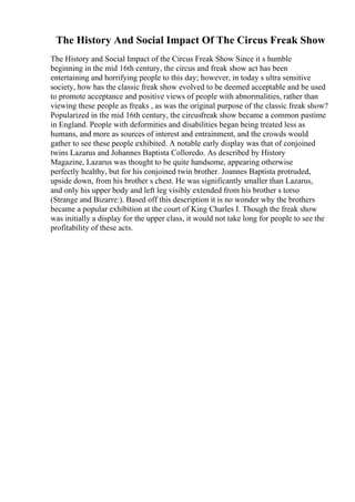 The History And Social Impact Of The Circus Freak Show
The History and Social Impact of the Circus Freak Show Since it s humble
beginning in the mid 16th century, the circus and freak show act has been
entertaining and horrifying people to this day; however, in today s ultra sensitive
society, how has the classic freak show evolved to be deemed acceptable and be used
to promote acceptance and positive views of people with abnormalities, rather than
viewing these people as freaks , as was the original purpose of the classic freak show?
Popularized in the mid 16th century, the circusfreak show became a common pastime
in England. People with deformities and disabilities began being treated less as
humans, and more as sources of interest and entrainment, and the crowds would
gather to see these people exhibited. A notable early display was that of conjoined
twins Lazarus and Johannes Baptista Colloredo. As described by History
Magazine, Lazarus was thought to be quite handsome, appearing otherwise
perfectly healthy, but for his conjoined twin brother. Joannes Baptista protruded,
upside down, from his brother s chest. He was significantly smaller than Lazarus,
and only his upper body and left leg visibly extended from his brother s torso
(Strange and Bizarre:). Based off this description it is no wonder why the brothers
became a popular exhibition at the court of King Charles I. Though the freak show
was initially a display for the upper class, it would not take long for people to see the
profitability of these acts.
 