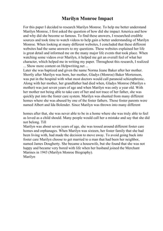 Marilyn Monroe Impact
For this paper I decided to research Marilyn Monroe. To help me better understand
Marilyn Monroe, I first asked the question of how did she impact America and how
and why did she become so famous. To find these answers, I researched credible
sources and took time to watch videos to help gain a better understanding of Marilyn
Monroe. When looking at many different websites, I concluded that these different
websites had the same answers to my questions. These websites explained her life
is great detail and informed me on the many major life events that took place. When
watching some videos over Marilyn, it helped me get an overall feel of what her
character, which helped me in writing my paper. Throughout this research, I realized
... Show more content on Helpwriting.net ...
Later she was baptized and given the name Norma Jeane Baker after her mother.
Shortly after Marilyn was born, her mother, Gladys (Monroe) Baker Mortenson,
was put in the hospital with what most doctors would call paranoid schizophrenic.
Along with her mother, her grandfather had died when, Gladys Monroe (Marilyn s
mother) was just seven years of age and when Marilyn was only a year old. With
her mother not being able to take care of her and not trace of her father, she was
quickly put into the foster care system. Marilyn was shunted from many different
homes where she was abused by one of the foster fathers. Those foster parents were
named Albert and Ida Bolender. Since Marilyn was thrown into many different
homes after that, she was never able to be in a home where she was truly able to feel
as loved as a child should. Many people would call her a mistake and say that she did
not belong. Till
Marilyn was about seven years of age, she was tossed around different foster care
homes and orphanages. When Marilyn was sixteen, her foster family that she had
been living with, had made the decision to move away. To avoid going back into
foster care Marilyn choose to get married to a man that had been her neighbor,
named James Dougherty. She became a housewife, but she found that she was not
happy and became very bored with life when her husband joined the Merchant
Marines in 1943 (Marilyn Monroe Biography).
Marilyn
 