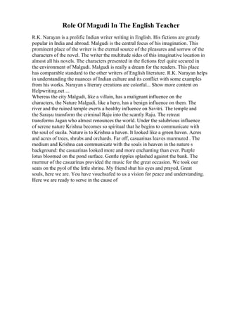 Role Of Magudi In The English Teacher
R.K. Narayan is a prolific Indian writer writing in English. His fictions are greatly
popular in India and abroad. Malgudi is the central focus of his imagination. This
prominent place of the writer is the eternal source of the pleasures and sorrow of the
characters of the novel. The writer the multitude sides of this imaginative location in
almost all his novels. The characters presented in the fictions feel quite secured in
the environment of Malgudi. Malgudi is really a dream for the readers. This place
has comparable standard to the other writers of English literature. R.K. Narayan helps
in understanding the nuances of Indian culture and its conflict with some examples
from his works. Narayan s literary creations are colorful... Show more content on
Helpwriting.net ...
Whereas the city Malgudi, like a villain, has a malignant influence on the
characters, the Nature Malgudi, like a hero, has a benign influence on them. The
river and the ruined temple exerts a healthy influence on Savitri. The temple and
the Sarayu transform the criminal Raju into the scantly Raju. The retreat
transforms Jagan who almost renounces the world. Under the salubrious influence
of serene nature Krishna becomes so spiritual that he begins to communicate with
the soul of susila. Nature is to Krishna a haven. It looked like a green haven. Acres
and acres of trees, shrubs and orchards. Far off, casuarinas leaves murmured . The
medium and Krishna can communicate with the souls in heaven in the nature s
background: the casuarinas looked more and more enchanting than ever. Purple
lotus bloomed on the pond surface. Gentle ripples splashed against the bank. The
murmur of the casuarinas provided the music for the great occasion. We took our
seats on the pyol of the little shrine. My friend shut his eyes and prayed, Great
souls, here we are. You have vouchsafed to us a vision for peace and understanding.
Here we are ready to serve in the cause of
 