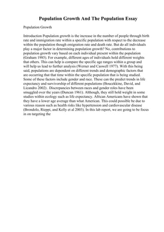 Population Growth And The Population Essay
Population Growth
Introduction Population growth is the increase in the number of people through birth
rate and immigration rate within a specific population with respect to the decrease
within the population though emigration rate and death rate. But do all individuals
play a major factor in determining population growth? No, contributions to
population growth vary based on each individual present within the population
(Graham 1985). For example, different ages of individuals hold different weights
that others. This can help is compare the specific age ranges within a group and
will help us lead to further analysis (Werner and Caswell 1977). With this being
said, populations are dependent on different trends and demographic factors that
are occurring that that time within the specific population that is being studied.
Some of these factors include gender and race. These can the predict trends in life
expectancy and survivorship of different populations (Boucekkine, David, and
Licandro 2002) . Discrepancies between races and gender roles have been
smuggled over the years (Duncan 1961). Although, they still hold weight in some
studies within ecology such as life expectancy. African Americans have shown that
they have a lower age average than what American. This could possible be due to
various reason such as health risks like hypertension and cardiovascular disease
(Brondolo, Rieppi, and Kelly et al 2003). In this lab report, we are going to be focus
in on targeting the
 