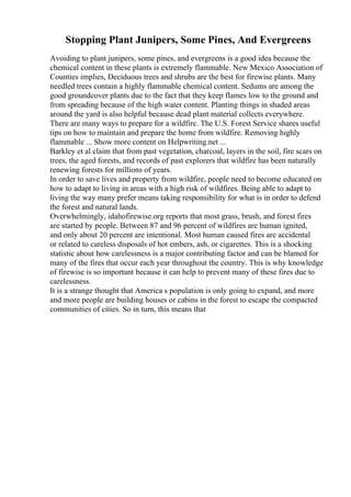 Stopping Plant Junipers, Some Pines, And Evergreens
Avoiding to plant junipers, some pines, and evergreens is a good idea because the
chemical content in these plants is extremely flammable. New Mexico Association of
Counties implies, Deciduous trees and shrubs are the best for firewise plants. Many
needled trees contain a highly flammable chemical content. Sedums are among the
good groundcover plants due to the fact that they keep flames low to the ground and
from spreading because of the high water content. Planting things in shaded areas
around the yard is also helpful because dead plant material collects everywhere.
There are many ways to prepare for a wildfire. The U.S. Forest Service shares useful
tips on how to maintain and prepare the home from wildfire. Removing highly
flammable ... Show more content on Helpwriting.net ...
Barkley et al claim that from past vegetation, charcoal, layers in the soil, fire scars on
trees, the aged forests, and records of past explorers that wildfire has been naturally
renewing forests for millions of years.
In order to save lives and property from wildfire, people need to become educated on
how to adapt to living in areas with a high risk of wildfires. Being able to adapt to
living the way many prefer means taking responsibility for what is in order to defend
the forest and natural lands.
Overwhelmingly, idahofirewise.org reports that most grass, brush, and forest fires
are started by people. Between 87 and 96 percent of wildfires are human ignited,
and only about 20 percent are intentional. Most human caused fires are accidental
or related to careless disposals of hot embers, ash, or cigarettes. This is a shocking
statistic about how carelessness is a major contributing factor and can be blamed for
many of the fires that occur each year throughout the country. This is why knowledge
of firewise is so important because it can help to prevent many of these fires due to
carelessness.
It is a strange thought that America s population is only going to expand, and more
and more people are building houses or cabins in the forest to escape the compacted
communities of cities. So in turn, this means that
 