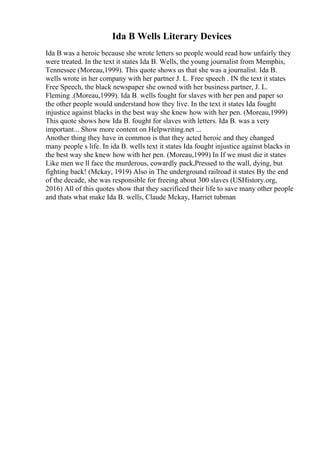 Ida B Wells Literary Devices
Ida B was a heroic because she wrote letters so people would read how unfairly they
were treated. In the text it states Ida B. Wells, the young journalist from Memphis,
Tennessee (Moreau,1999). This quote shows us that she was a journalist. Ida B.
wells wrote in her company with her partner J. L. Free speech . IN the text it states
Free Speech, the black newspaper she owned with her business partner, J. L.
Fleming .(Moreau,1999). Ida B. wells fought for slaves with her pen and paper so
the other people would understand how they live. In the text it states Ida fought
injustice against blacks in the best way she knew how with her pen. (Moreau,1999)
This quote shows how Ida B. fought for slaves with letters. Ida B. was a very
important... Show more content on Helpwriting.net ...
Another thing they have in common is that they acted heroic and they changed
many people s life. In ida B. wells text it states Ida fought injustice against blacks in
the best way she knew how with her pen. (Moreau,1999) In If we must die it states
Like men we ll face the murderous, cowardly pack,Pressed to the wall, dying, but
fighting back! (Mckay, 1919) Also in The underground railroad it states By the end
of the decade, she was responsible for freeing about 300 slaves (USHistory.org,
2016) All of this quotes show that they sacrificed their life to save many other people
and thats what make Ida B. wells, Claude Mckay, Harriet tubman
 