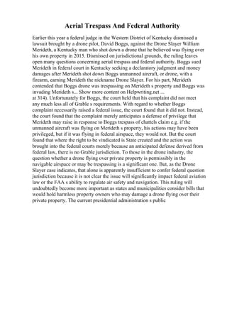 Aerial Trespass And Federal Authority
Earlier this year a federal judge in the Western District of Kentucky dismissed a
lawsuit brought by a drone pilot, David Boggs, against the Drone Slayer William
Merideth, a Kentucky man who shot down a drone that he believed was flying over
his own property in 2015. Dismissed on jurisdictional grounds, the ruling leaves
open many questions concerning aerial trespass and federal authority. Boggs sued
Merideth in federal court in Kentucky seeking a declaratory judgment and money
damages after Merideth shot down Boggs unmanned aircraft, or drone, with a
firearm, earning Merideth the nickname Drone Slayer. For his part, Merideth
contended that Boggs drone was trespassing on Merideth s property and Boggs was
invading Merideth s... Show more content on Helpwriting.net ...
at 314). Unfortunately for Boggs, the court held that his complaint did not meet
any much less all of Grable s requirements. With regard to whether Boggs
complaint necessarily raised a federal issue, the court found that it did not. Instead,
the court found that the complaint merely anticipates a defense of privilege that
Merideth may raise in response to Boggs trespass of chattels claim e.g. if the
unmanned aircraft was flying on Merideth s property, his actions may have been
privileged, but if it was flying in federal airspace, they would not. But the court
found that where the right to be vindicated is State created and the action was
brought into the federal courts merely because an anticipated defense derived from
federal law, there is no Grable jurisdiction. To those in the drone industry, the
question whether a drone flying over private property is permissibly in the
navigable airspace or may be trespassing is a significant one. But, as the Drone
Slayer case indicates, that alone is apparently insufficient to confer federal question
jurisdiction because it is not clear the issue will significantly impact federal aviation
law or the FAA s ability to regulate air safety and navigation. This ruling will
undoubtedly become more important as states and municipalities consider bills that
would hold harmless property owners who may damage a drone flying over their
private property. The current presidential administration s public
 