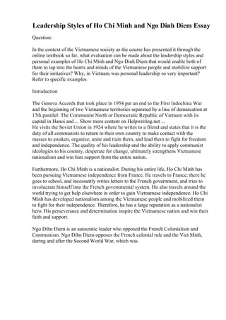 Leadership Styles of Ho Chi Minh and Ngo Dinh Diem Essay
Question:
In the context of the Vietnamese society as the course has presented it through the
online textbook so far, what evaluation can be made about the leadership styles and
personal examples of Ho Chi Minh and Ngo Dinh Diem that would enable both of
them to tap into the hearts and minds of the Vietnamese people and mobilize support
for their initiatives? Why, in Vietnam, was personal leadership so very important?
Refer to specific examples
Introduction
The Geneva Accords that took place in 1954 put an end to the First Indochina War
and the beginning of two Vietnamese territories separated by a line of demarcation at
17th parallel: The Communist North or Democratic Republic of Vietnam with its
capital in Hanoi and ... Show more content on Helpwriting.net ...
He visits the Soviet Union in 1924 where he writes to a friend and states that it is the
duty of all communists to return to their own country to make contact with the
masses to awaken, organize, unite and train them, and lead them to fight for freedom
and independence. The quality of his leadership and the ability to apply communist
ideologies to his country, desperate for change, ultimately strengthens Vietnamese
nationalism and win him support from the entire nation.
Furthermore, Ho Chi Minh is a nationalist. During his entire life, Ho Chi Minh has
been pursuing Vietnamese independence from France. He travels to France; there he
goes to school, and incessantly writes letters to the French government, and tries to
involucrate himself into the French governmental system. Ho also travels around the
world trying to get help elsewhere in order to gain Vietnamese independence. Ho Chi
Minh has developed nationalism among the Vietnamese people and mobilized them
to fight for their independence. Therefore, he has a large reputation as a nationalist
hero. His perseverance and determination inspire the Vietnamese nation and win their
faith and support.
Ngo Dihn Diem is an autocratic leader who opposed the French Colonialism and
Communism. Ngo Dihn Diem opposes the French colonial rule and the Viet Minh,
during and after the Second World War, which was
 