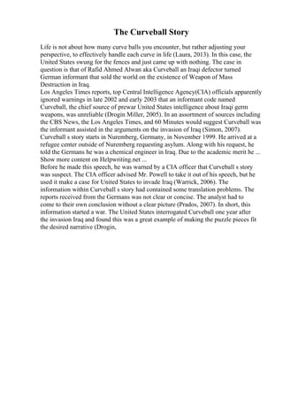 The Curveball Story
Life is not about how many curve balls you encounter, but rather adjusting your
perspective, to effectively handle each curve in life (Laura, 2013). In this case, the
United States swung for the fences and just came up with nothing. The case in
question is that of Rafid Ahmed Alwan aka Curveball an Iraqi defector turned
German informant that sold the world on the existence of Weapon of Mass
Destruction in Iraq.
Los Angeles Times reports, top Central Intelligence Agency(CIA) officials apparently
ignored warnings in late 2002 and early 2003 that an informant code named
Curveball, the chief source of prewar United States intelligence about Iraqi germ
weapons, was unreliable (Drogin Miller, 2005). In an assortment of sources including
the CBS News, the Los Angeles Times, and 60 Minutes would suggest Curveball was
the informant assisted in the arguments on the invasion of Iraq (Simon, 2007).
Curveball s story starts in Nuremberg, Germany, in November 1999. He arrived at a
refugee center outside of Nuremberg requesting asylum. Along with his request, he
told the Germans he was a chemical engineer in Iraq. Due to the academic merit he ...
Show more content on Helpwriting.net ...
Before he made this speech, he was warned by a CIA officer that Curveball s story
was suspect. The CIA officer advised Mr. Powell to take it out of his speech, but he
used it make a case for United States to invade Iraq (Warrick, 2006). The
information within Curveball s story had contained some translation problems. The
reports received from the Germans was not clear or concise. The analyst had to
come to their own conclusion without a clear picture (Prados, 2007). In short, this
information started a war. The United States interrogated Curveball one year after
the invasion Iraq and found this was a great example of making the puzzle pieces fit
the desired narrative (Drogin,
 