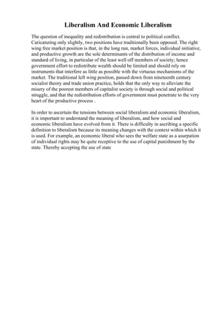 Liberalism And Economic Liberalism
The question of inequality and redistribution is central to political conflict.
Caricaturing only slightly, two positions have traditionally been opposed. The right
wing free market position is that, in the long run, market forces, individual initiative,
and productive growth are the sole determinants of the distribution of income and
standard of living, in particular of the least well off members of society; hence
government effort to redistribute wealth should be limited and should rely on
instruments that interfere as little as possible with the virtuous mechanisms of the
market. The traditional left wing position, passed down from nineteenth century
socialist theory and trade union practice, holds that the only way to alleviate the
misery of the poorest members of capitalist society is through social and political
struggle, and that the redistribution efforts of government must penetrate to the very
heart of the productive process .
In order to ascertain the tensions between social liberalism and economic liberalism,
it is important to understand the meaning of liberalism, and how social and
economic liberalism have evolved from it. There is difficulty in ascribing a specific
definition to liberalism because its meaning changes with the context within which it
is used. For example, an economic liberal who sees the welfare state as a usurpation
of individual rights may be quite receptive to the use of capital punishment by the
state. Thereby accepting the use of state
 