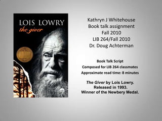 Kathryn J WhitehouseBook talk assignmentFall 2010LIB 264/Fall 2010Dr. Doug Achterman Book Talk Script Composed for LIB 264 classmates Approximate read time: 8minutes The Giver by Lois Lowry.  Released in 1993.  Winner of the Newbery Medal. 