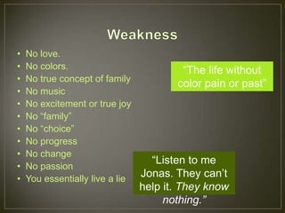 •   No love.
•   No colors.                          “The life without
•   No true concept of family
                                       color pain or past”
•   No music
•   No excitement or true joy
•   No “family”
•   No “choice”
•   No progress
•   No change
                                 “Listen to me
•   No passion
•   You essentially live a lie
                               Jonas. They can’t
                             help it. They know
                                  nothing.”
 