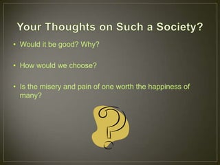 • Would it be good? Why?

• How would we choose?

• Is the misery and pain of one worth the happiness of
  many?
 