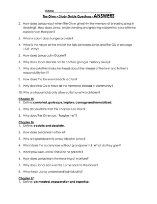Name _____________________________________ 
The Giver – Study Guide Questions - ANSWERS 
2. How does Jonas react when The Giver gives him the memory of breaking a leg in 
sledding? How does Jonas’ understanding and grow ing wisdom increase after he 
experiences that pain? 
3. What wisdom does hunger provide? 
4. What is the mood at the end of the talk between Jonas and The Giver on page 
113? Why? 
5. How does Jonas calm Gabriel? 
6. Why does Jonas decide not to confess giv ing a memory away? 
7. Why does Mother shake her head about the release of the tw in and Father’s 
responsibility for it? 
8. How does the Giver end each section? 
9. Why does the Giver have all the memories instead of community? 
10. Why are households only allowed to have two children? 
Chapter 15 
1. Define:contorted, grotesque, implore, carnage and immobilized. 
2. Why do you think that this chapter is so short? 
3. Why does The Giv er say, “Forgive me”? 
Chapter 16 
1. Define: ecstatic and obsolete. 
2. How does Jonas learn of love? 
3. Why are grandparents a new idea for Jonas? 
4. What does the society lose without grandparents? What do they gain? 
5. What prov okes Jonas’ first lie to his parents? 
6. How does Jonas learn the meaning of warfare? 
7. Why does Jonas not want to come back to the Giver? 
8. What helps Jonas understand indiv iduality? 
Chapter 17 
1. Define: permeated, exasperation and expertise. 
 