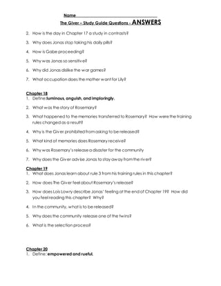 Name _____________________________________ 
The Giver – Study Guide Questions - ANSWERS 
2. How is the day in Chapter 17 a study in contrasts? 
3. Why does Jonas stop taking his daily pills? 
4. How is Gabe proceeding? 
5. Why was Jonas so sensitive? 
6. Why did Jonas dislike the war games? 
7. What occupation does the mother want for Lily? 
Chapter 18 
1. Define:luminous, anguish, and imploringly. 
2. What was the story of Rosemary? 
3. What happened to the memories transferred to Rosemary? How were the training 
rules changed as a result? 
4. Why is the Giver prohibited from asking to be released? 
5. What kind of memories does Rosemary receive? 
6. Why w as Rosemary’s release a disaster for the community 
7. Why does the Giver advise Jonas to stay away from the river? 
Chapter 19 
1. What does Jonas learn about rule 3 from his training rules in this chapter? 
2. How does The Giv er feel about Rosemary’s release? 
3. How does Lois Low ry describe Jonas’ feeling at the end of Chapter 19? How did 
you feel reading this chapter? Why? 
4. In the community, what is to be released? 
5. Why does the community release one of the twins? 
6. What is the selection process? 
Chapter 20 
1. Define: empowered and rueful. 
 