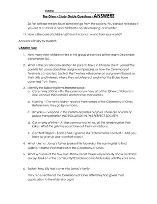 Name _____________________________________ 
The Giver – Study Guide Questions - ANSWERS 
So far, release means to let someone go f rom the society. You can be released if 
you are a criminal, a newchild that is not developing, or an elder. 
11. How is the care of children different in Jonas’ w orld from your w orld? 
Answers will vary by student. 
Chapter Two: 
1. How many new children were in the group presented at the yearly December 
ceremonies?50 
2. What is the private conversation his parents have in Chapter 2 with Jonas?The 
parents tell Jonas about the assignment process, or how the Ceremony of 
Twelve is conducted. Each of the Twelves will receive an assignment based on 
their skills and interest, where they volunteered, and what the Elders have 
observed f rom them. 
3. Identify the following items from the book: 
a. Ceremony of One – It is the ceremony where all of the 50newchildren turn 
one, receive their families, and receive their names. 
b. Naming – The newchildren receive their names at the Ceremony of Ones. 
Before then, they go by numbers. 
c. Bicycles – Everyone in the community rides bicycles. There are no cars or 
public transportation (NO POLLUTION IN THIS PERFECT SOCIETY). 
d. Ceremony of Nine – At the ceremony of nines, all the nines receive their 
bikes. All of the girl nines can take out their hair ribbons. 
e. Comfort Object – Each child is given a stuf fed animal to comfort it. At 8, you 
have to give up your comfort object. 
4. What rule has Jonas’s father broken?He looked at the naming list to find 
Gabriel’s name if he makes it to the Ceremony of Ones. 
5. What was one of the few rules that was not taken very seriously and was almost 
always broken in the community?Children cannot ride bikes until they are nine. 
6. Explain how Lily had come into Jonas’s family. 
They received her at the Ceremony of Ones af ter they had given their 
application to the elders for a girl. 
 