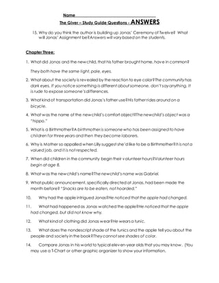 Name _____________________________________ 
The Giver – Study Guide Questions - ANSWERS 
15. Why do you think the author is building up Jonas’ Ceremony of Tw elv e? What 
w ill Jonas’ Assignment be?Answers will vary based on the students. 
Chapter Three: 
1. What did Jonas and the newchild, that his father brought home, have in common? 
They both have the same light, pale, eyes. 
2. What about the society is revealed by the reaction to eye color?The community has 
dark eyes. If you notice something is different about someone, don’t say anything. It 
is rude to expose someone’s differences. 
3. What kind of transportation did Jonas’s father use?His father rides around on a 
bicycle. 
4. What w as the name of the new child’s comfort object?The newchild’s object was a 
“hippo.” 
5. What is a Birthmother?A birthmother is someone who has been assigned to have 
children for three years and then they become laborers. 
6. Why is Mother so appalled w hen Lilly suggest she’d like to be a Birthmother?It is not a 
valued job, and it is not respected. 
7. When did children in the community begin their volunteer hours?Volunteer hours 
begin at age 8. 
8. What w as the new child’s name?The newchild’s name was Gabriel. 
9. What public announcement, specifically directed at Jonas, had been made the 
month before? “Snacks are to be eaten, not hoarded.” 
10. Why had the apple intrigued Jonas?He noticed that the apple had changed. 
11. What had happened as Jonas watched the apple?He noticed that the apple 
had changed, but did not know why. 
12. What kind of clothing did Jonas wear?He wears a tunic. 
13. What does the nondescript shade of the tunics and the apple tell you about the 
people and society in the book?They cannot see shades of color. 
14. Compare Jonas in his world to typical eleven-year olds that you may know. (You 
may use a T-Chart or other graphic organizer to show your information. 
 
