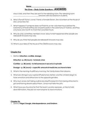 Name _____________________________________ 
The Giver – Study Guide Questions - ANSWERS 
story is told, and then they are sent to the releasing room. The releasing room 
______________________________ (answers will vary based on student). 
6. Who is Fiona? Fiona is Jonas’ f riend, a f emale Eleven. She volunteers at the House of 
Old. Jonas likes her. 
7. What happens if someone does not finish his or her volunteer hours before the 
Ceremony of Twelve?They do not participate in the ceremony of Twelves, and they 
only have one month to f inish their volunteer hours. 
8. Why do only committee members know about what happened after people are 
released? Answers may vary. 
9. Why do you think that people are released? Answers may vary. 
10. What is your idea of the House of the Old?Answers may vary. 
Chapter Five 
1. Define: infraction, confide, dosage. 
Infraction –p. 34 (noun) – to break a law 
Confide – p. 38 (verb) – to tell someone in secret or in private 
Dosage – p. 38 (noun) – a specific amount of medicine you have to take 
2. What is the morning ritual?Every morning, the family shares their dreams. 
3. What are stirrings in your opinion?Puberty has started, and the children begin to 
have emotions and attractions to the opposite genders. 
4. Why must Jonas start taking a pill every day?To keep him f rom being attracted to 
girls and having dreams about them, Jonas must take the pills. 
5. What hav e you found so far that the book’s society represses, or tries to hold 
down?Emotions, they do not want anyone to have emotions. 
Chapter Six 
1. Define: Fidget, Dangle, Interdependence, and Emblem 
 
