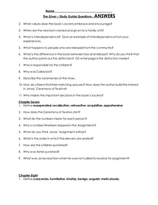 Name _____________________________________ 
The Giver – Study Guide Questions - ANSWERS 
2. What v alues does the book’s society embrace and encourage? 
3. When are the newborn named and given to a family unit? 
4. What is interdependence? Give an example of interdependence from your 
experiences. 
5. What happens to people who are released from the community? 
6. What is the difference in the book between loss and release? Why do you think that 
the author points out the distinction? On what page is the distinction made? 
7. Who is responsible for the children? 
8. Why was Caleb lost? 
9. Describe the ceremonies of the nines. 
10. How do citizens find their matching spouses? How does the author build the interest 
in Jonas’ Ceremony of Tw elv e? 
11. Who makes the important decisions in the book’s society? 
Chapter Seven 
1. Define:exasperated, recollection, retroactive, acquisition, apprehensive 
2. How does the Ceremony of Twelve start? 
3. What do the numbers mean for each person? 
4. Why is number Nineteen skipped in the Assignments? 
5. What do you think Jonas’ Assignment w ill be? 
6. What is the order in which the elevens are seated? 
7. How are the children punished? 
8. Why was Asher punished? 
9. What was Jonas reaction when he was not called to receive his assignment? 
Chapter Eight 
1. Define:crescendo, humiliation, kinship, benign, anguish, meticulously. 
 