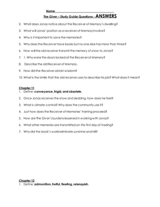 Name _____________________________________ 
The Giver – Study Guide Questions - ANSWERS 
2. What does Jonas notice about the Receiv er of Memory’s dwelling? 
3. What w ill Jonas’ position as a receiver of Memory involve? 
4. Why is it important to save the memories? 
5. Why does the Receiver have books but no one else has more than three? 
6. How will the old receiver transmit the memory of snow to Jonas? 
7. 1. Why were the doors locked at the Receiver of Memory? 
8. Describe the old Receiver of Memory. 
9. How did the Receiver obtain wisdom? 
10. What is the simile that the old receiver uses to describe his job? What does it mean? 
Chapter 11 
1. Define: conveyance, frigid, and obsolete. 
2. Once Jonas receives the snow and sledding, how does he feel? 
3. What is climate control? Why does the community use it? 
4. Just how does the Receiver of Memories’ training proceed? 
5. How are The Giv er’s burdens lessened in w orking w ith Jonas? 
6. What other memories are transmitted on this first day of trading? 
7. Why did the book’s w orld eliminate sunshine and hill? 
Chapter 12 
1. Define: admonition, fretful, fleeting, relenquish. 
 