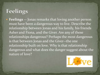  Feelings -- Jonas remarks that loving another person
 must have been a dangerous way to live. Describe the
 relationship between Jonas and his family, his friends
 Asher and Fiona, and the Giver. Are any of these
 relationships dangerous? Perhaps the most dangerous
 is that between Jonas and the Giver--the one
 relationship built on love. Why is that relationship
 dangerous and what does the danger suggest about the
 nature of love?
 