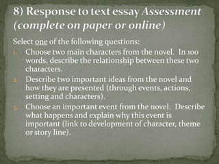Select one of the following questions:
1. Choose two main characters from the novel. In 100
    words, describe the relationship between these two
    characters.
2. Describe two important ideas from the novel and
    how they are presented (through events, actions,
    setting and characters).
3. Choose an important event from the novel. Describe
    what happens and explain why this event is
    important (link to development of character, theme
    or story line).
 