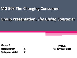 MG 508 The Changing Consumer Group Presentation:  The Giving Consumer Group 2: Roisin Haugh X Seánpaul Walsh X Prof. X Fri. 12 th  Nov 2010 