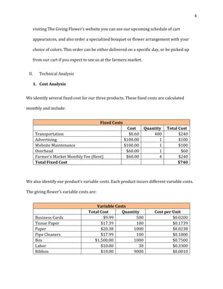 4 
visiting The Giving Flower’s website you can see our upcoming schedule of cart 
appearances, and also order a specialized bouquet or flower arrangement with your 
choice of colors. This order can be either delivered on a specific day, or be picked up 
from our cart if you expect to see us at the farmers market. 
II. Technical Analysis 
1. Cost Analysis 
We identify several fixed cost for our three products. These fixed costs are calculated 
monthly and include: 
Fixed Costs 
Cost Quantity Total Cost 
Transportation $0.60 400 $240 
Advertising $100.00 1 $100 
Website Maintenance $100.00 1 $100 
Overhead $60.00 1 $60 
Farmer's Market Monthly Fee (Rent) $60.00 4 $240 
Total Fixed Cost $740 
We also identify our product’s variable costs. Each product incurs different variable costs. 
The giving flower’s variable costs are: 
Variable Costs 
Total Cost Quantity Cost per Unit 
Business Cards $9.99 500 $0.0200 
Tissue Paper $17.39 100 $0.1739 
Paper $20.38 1000 $0.0238 
Pipe Cleaners $17.99 100 $0.1800 
Box $1,500.00 1000 $0.7500 
Labor $10.00 30 $0.3300 
Ribbon $10.00 9000 $0.0010 
 
